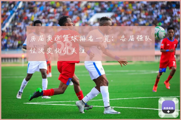 历届奥运篮球排名一览:各届强队位次变化引关注