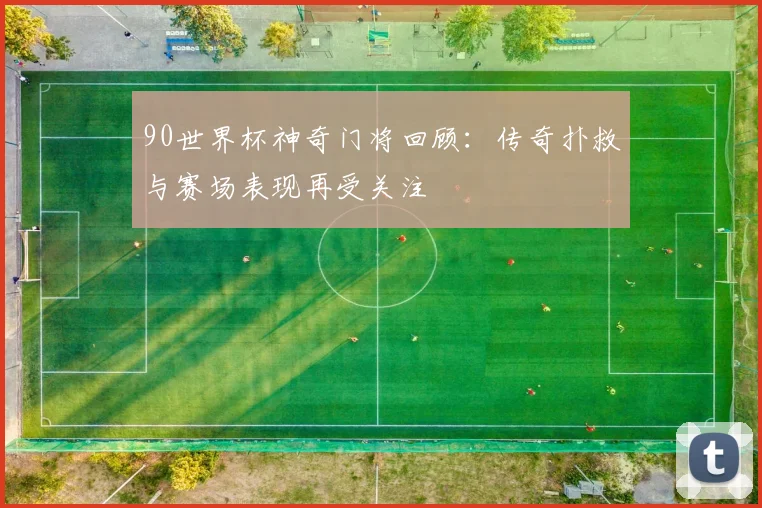 90世界杯神奇门将回顾：传奇扑救与赛场表现再受关注