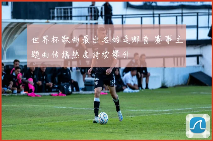 世界杯歌曲最出名的是哪首 赛事主题曲传播热度持续攀升