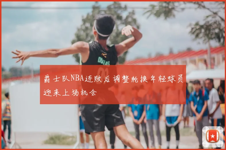 爵士队NBA连败后调整轮换年轻球员迎来上场机会