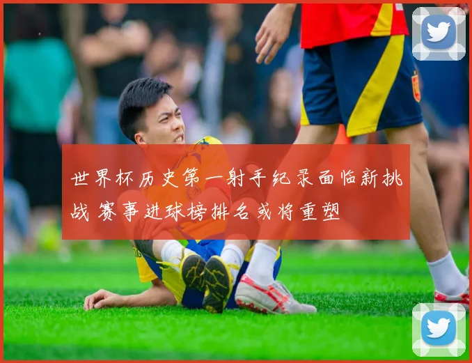 世界杯历史第一射手纪录面临新挑战 赛事进球榜排名或将重塑