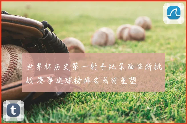 世界杯历史第一射手纪录面临新挑战 赛事进球榜排名或将重塑